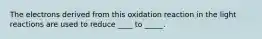 The electrons derived from this oxidation reaction in the light reactions are used to reduce ____ to _____.