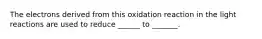 The electrons derived from this oxidation reaction in the light reactions are used to reduce ______ to _______.