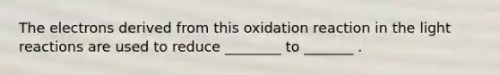 The electrons derived from this oxidation reaction in the light reactions are used to reduce ________ to _______ .