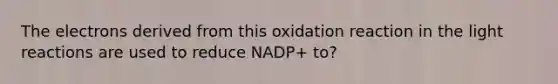 The electrons derived from this oxidation reaction in the light reactions are used to reduce NADP+ to?