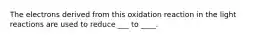 The electrons derived from this oxidation reaction in the light reactions are used to reduce ___ to ____.