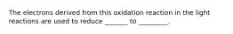 The electrons derived from this oxidation reaction in the light reactions are used to reduce _______ to _________.