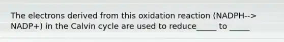 The electrons derived from this oxidation reaction (NADPH--> NADP+) in the Calvin cycle are used to reduce_____ to _____