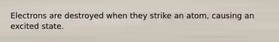 Electrons are destroyed when they strike an atom, causing an excited state.