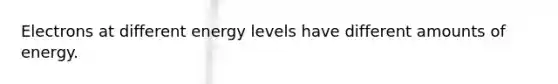Electrons at different energy levels have different amounts of energy.