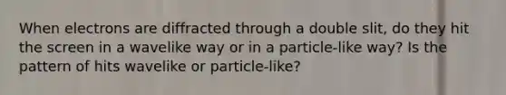 When electrons are diffracted through a double slit, do they hit the screen in a wavelike way or in a particle-like way? Is the pattern of hits wavelike or particle-like?