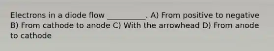 Electrons in a diode flow __________. A) From positive to negative B) From cathode to anode C) With the arrowhead D) From anode to cathode