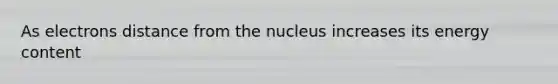 As electrons distance from the nucleus increases its energy content