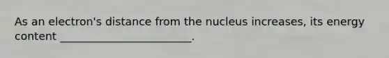 As an electron's distance from the nucleus increases, its energy content ________________________.