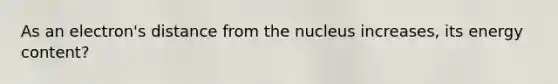 As an electron's distance from the nucleus increases, its energy content?