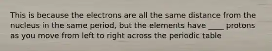 This is because the electrons are all the same distance from the nucleus in the same period, but the elements have ____ protons as you move from left to right across the periodic table