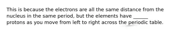 This is because the electrons are all the same distance from the nucleus in the same period, but the elements have ______ protons as you move from left to right across the periodic table.