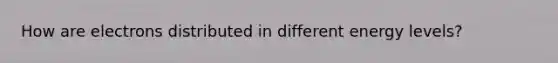 How are electrons distributed in different energy levels?