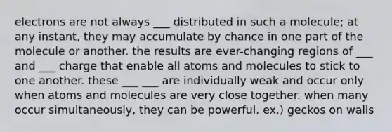 electrons are not always ___ distributed in such a molecule; at any instant, they may accumulate by chance in one part of the molecule or another. the results are ever-changing regions of ___ and ___ charge that enable all atoms and molecules to stick to one another. these ___ ___ are individually weak and occur only when atoms and molecules are very close together. when many occur simultaneously, they can be powerful. ex.) geckos on walls