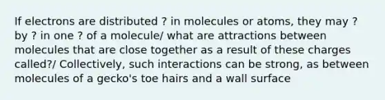 If electrons are distributed ? in molecules or atoms, they may ? by ? in one ? of a molecule/ what are attractions between molecules that are close together as a result of these charges called?/ Collectively, such interactions can be strong, as between molecules of a gecko's toe hairs and a wall surface