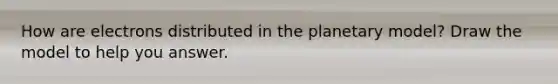 How are electrons distributed in the planetary model? Draw the model to help you answer.