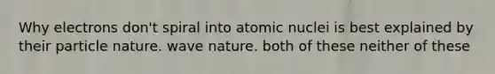 Why electrons don't spiral into atomic nuclei is best explained by their particle nature. wave nature. both of these neither of these