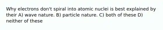 Why electrons don't spiral into atomic nuclei is best explained by their A) wave nature. B) particle nature. C) both of these D) neither of these