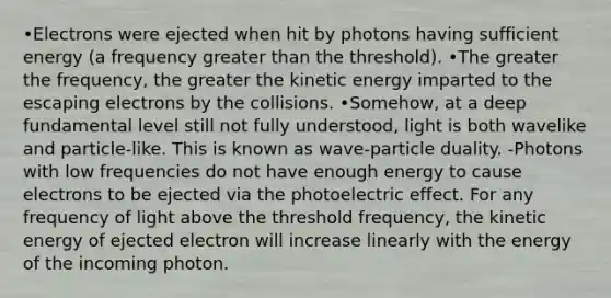 •Electrons were ejected when hit by photons having sufficient energy (a frequency greater than the threshold). •The greater the frequency, the greater the kinetic energy imparted to the escaping electrons by the collisions. •Somehow, at a deep fundamental level still not fully understood, light is both wavelike and particle-like. This is known as wave-particle duality. -Photons with low frequencies do not have enough energy to cause electrons to be ejected via the photoelectric effect. For any frequency of light above the threshold frequency, the kinetic energy of ejected electron will increase linearly with the energy of the incoming photon.