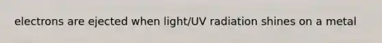 electrons are ejected when light/UV radiation shines on a metal