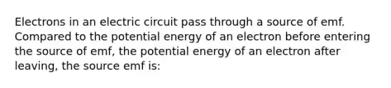 Electrons in an electric circuit pass through a source of emf. Compared to the potential energy of an electron before entering the source of emf, the potential energy of an electron after leaving, the source emf is: