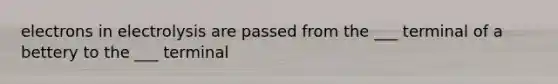 electrons in electrolysis are passed from the ___ terminal of a bettery to the ___ terminal