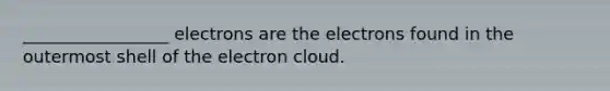 _________________ electrons are the electrons found in the outermost shell of the electron cloud.