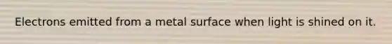 Electrons emitted from a metal surface when light is shined on it.