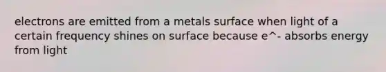 electrons are emitted from a metals surface when light of a certain frequency shines on surface because e^- absorbs energy from light