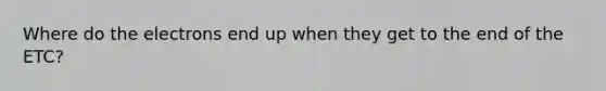 Where do the electrons end up when they get to the end of the ETC?
