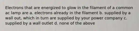 Electrons that are energized to glow in the filament of a common ac lamp are a. electrons already in the filament b. supplied by a wall out, which in turn are supplied by your power company c. supplied by a wall outlet d. none of the above