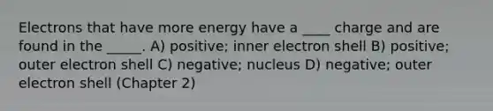 Electrons that have more energy have a ____ charge and are found in the _____. A) positive; inner electron shell B) positive; outer electron shell C) negative; nucleus D) negative; outer electron shell (Chapter 2)