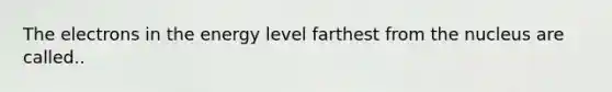 The electrons in the energy level farthest from the nucleus are called..