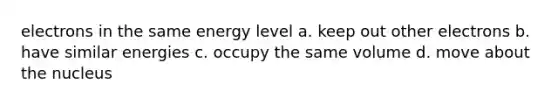 electrons in the same energy level a. keep out other electrons b. have similar energies c. occupy the same volume d. move about the nucleus