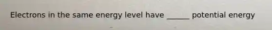 Electrons in the same energy level have ______ potential energy