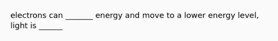 electrons can _______ energy and move to a lower energy level, light is ______