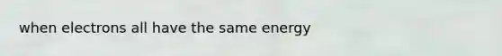 when electrons all have the same energy