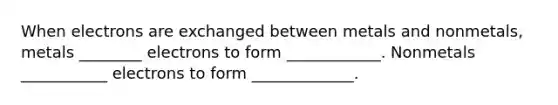 When electrons are exchanged between metals and nonmetals, metals ________ electrons to form ____________. Nonmetals ___________ electrons to form _____________.