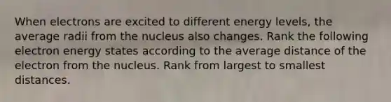 When electrons are excited to different energy levels, the average radii from the nucleus also changes. Rank the following electron energy states according to the average distance of the electron from the nucleus. Rank from largest to smallest distances.