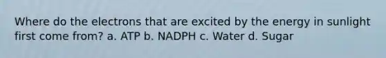 Where do the electrons that are excited by the energy in sunlight first come from? a. ATP b. NADPH c. Water d. Sugar