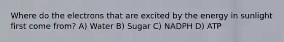 Where do the electrons that are excited by the energy in sunlight first come from? A) Water B) Sugar C) NADPH D) ATP