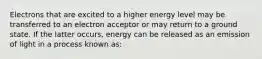 Electrons that are excited to a higher energy level may be transferred to an electron acceptor or may return to a ground state. If the latter occurs, energy can be released as an emission of light in a process known as: