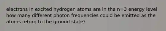 electrons in excited hydrogen atoms are in the n=3 energy level. how many different photon frequencies could be emitted as the atoms return to the ground state?