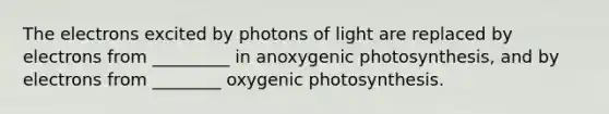 The electrons excited by photons of light are replaced by electrons from _________ in anoxygenic photosynthesis, and by electrons from ________ oxygenic photosynthesis.