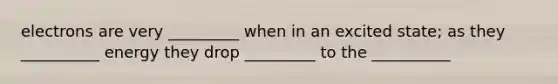 electrons are very _________ when in an excited state; as they __________ energy they drop _________ to the __________