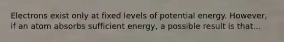 Electrons exist only at fixed levels of potential energy. However, if an atom absorbs sufficient energy, a possible result is that...