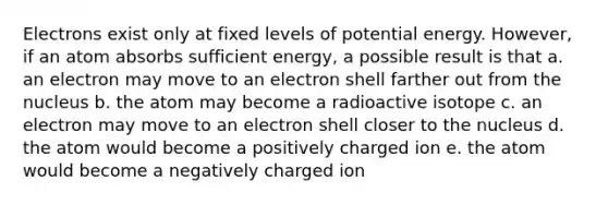 Electrons exist only at fixed levels of potential energy. However, if an atom absorbs sufficient energy, a possible result is that a. an electron may move to an electron shell farther out from the nucleus b. the atom may become a radioactive isotope c. an electron may move to an electron shell closer to the nucleus d. the atom would become a positively charged ion e. the atom would become a negatively charged ion