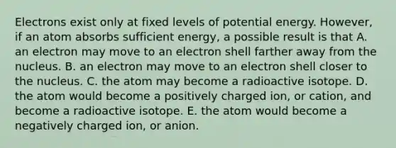 Electrons exist only at fixed levels of potential energy. However, if an atom absorbs sufficient energy, a possible result is that A. an electron may move to an electron shell farther away from the nucleus. B. an electron may move to an electron shell closer to the nucleus. C. the atom may become a radioactive isotope. D. the atom would become a positively charged ion, or cation, and become a radioactive isotope. E. the atom would become a negatively charged ion, or anion.