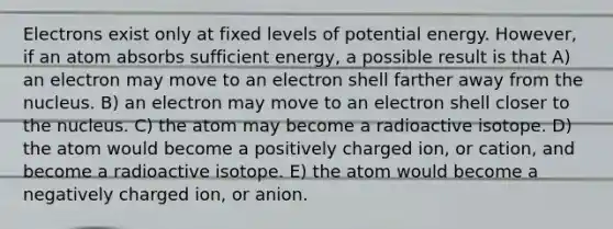 Electrons exist only at fixed levels of potential energy. However, if an atom absorbs sufficient energy, a possible result is that A) an electron may move to an electron shell farther away from the nucleus. B) an electron may move to an electron shell closer to the nucleus. C) the atom may become a radioactive isotope. D) the atom would become a positively charged ion, or cation, and become a radioactive isotope. E) the atom would become a negatively charged ion, or anion.