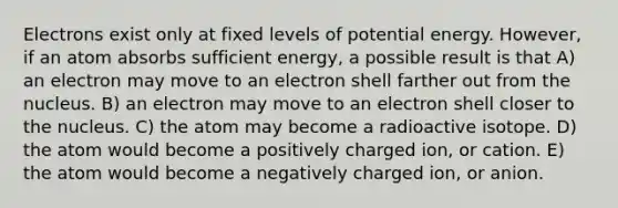 Electrons exist only at fixed levels of potential energy. However, if an atom absorbs sufficient energy, a possible result is that A) an electron may move to an electron shell farther out from the nucleus. B) an electron may move to an electron shell closer to the nucleus. C) the atom may become a radioactive isotope. D) the atom would become a positively charged ion, or cation. E) the atom would become a negatively charged ion, or anion.